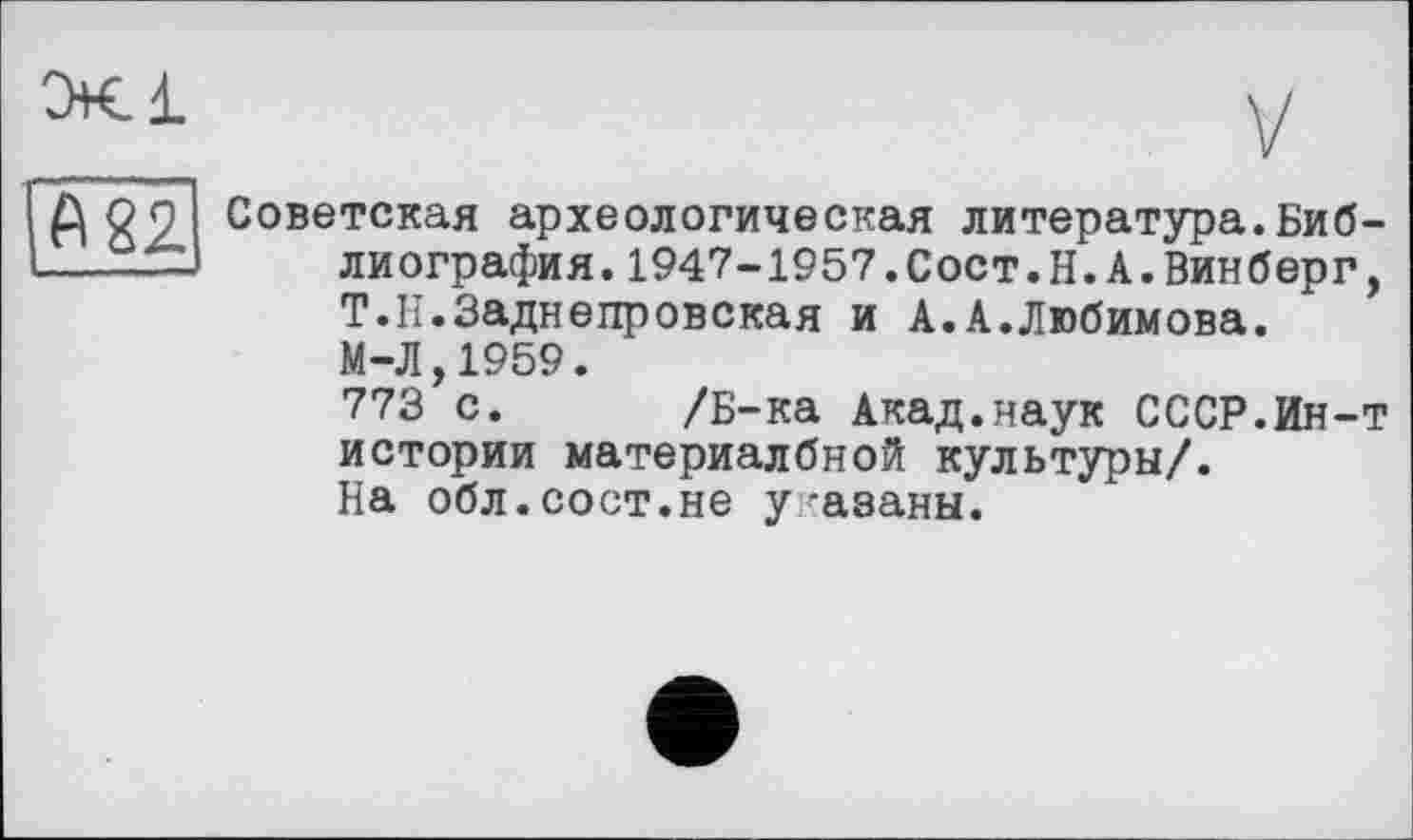 ﻿А 22
Советская археологическая литература.Библиография. 1947-1957.Сост.Н.А.Винберг, Т.Н.Заднепровская и А.А.Любимова. М-Л,1959.
773 с. /Б-ка Акад.наук СССР.Ин-т истории материалбной культуры/.
На обл.сост.не у азаны.